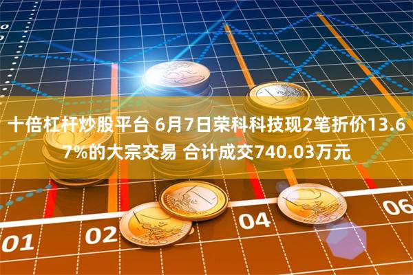 十倍杠杆炒股平台 6月7日荣科科技现2笔折价13.67%的大宗交易 合计成交740.03万元