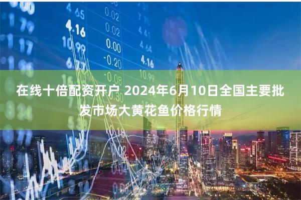 在线十倍配资开户 2024年6月10日全国主要批发市场大黄花鱼价格行情