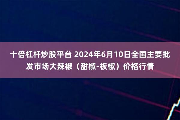 十倍杠杆炒股平台 2024年6月10日全国主要批发市场大辣椒（甜椒-板椒）价格行情