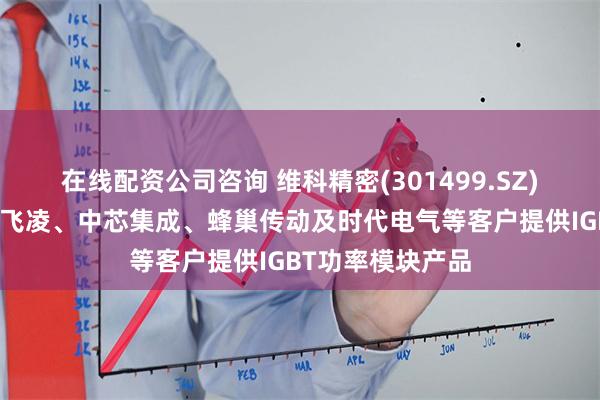 在线配资公司咨询 维科精密(301499.SZ)：主要向上汽英飞凌、中芯集成、蜂巢传动及时代电气等客户提供IGBT功率模块产品