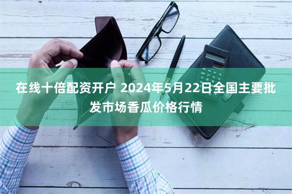 在线十倍配资开户 2024年5月22日全国主要批发市场香瓜价格行情