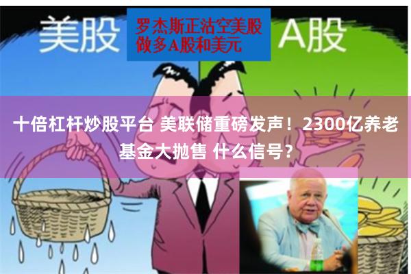 十倍杠杆炒股平台 美联储重磅发声！2300亿养老基金大抛售 什么信号？