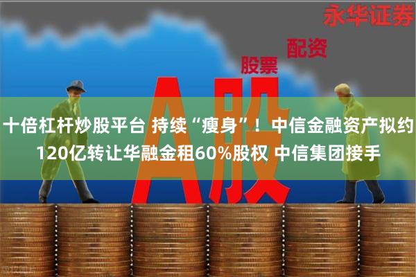 十倍杠杆炒股平台 持续“瘦身”！中信金融资产拟约120亿转让华融金租60%股权 中信集团接手