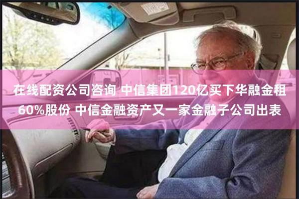 在线配资公司咨询 中信集团120亿买下华融金租60%股份 中信金融资产又一家金融子公司出表