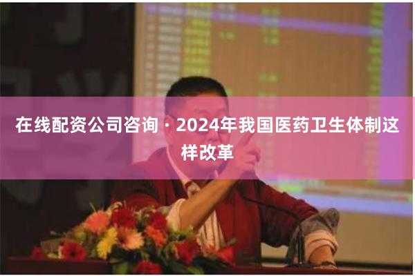 在线配资公司咨询 · 2024年我国医药卫生体制这样改革