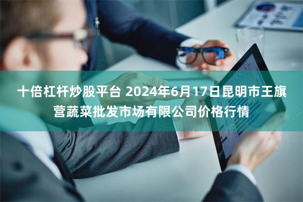 十倍杠杆炒股平台 2024年6月17日昆明市王旗营蔬菜批发市场有限公司价格行情