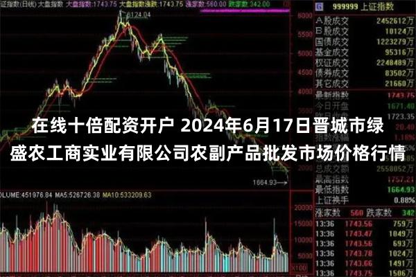 在线十倍配资开户 2024年6月17日晋城市绿盛农工商实业有限公司农副产品批发市场价格行情