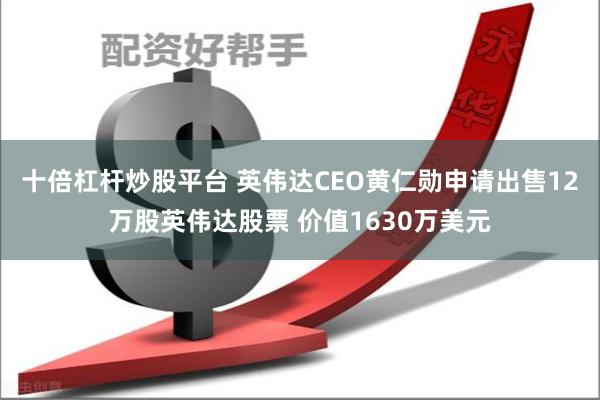 十倍杠杆炒股平台 英伟达CEO黄仁勋申请出售12万股英伟达股票 价值1630万美元