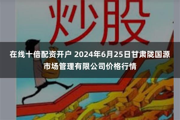 在线十倍配资开户 2024年6月25日甘肃陇国源市场管理有限公司价格行情