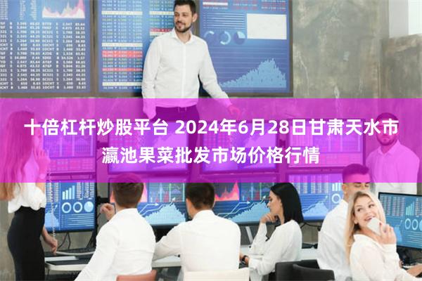 十倍杠杆炒股平台 2024年6月28日甘肃天水市瀛池果菜批发市场价格行情