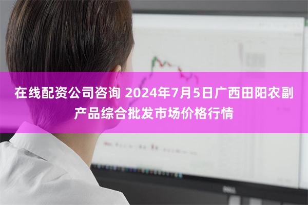 在线配资公司咨询 2024年7月5日广西田阳农副产品综合批发市场价格行情