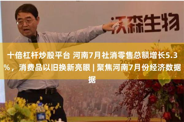 十倍杠杆炒股平台 河南7月社消零售总额增长5.3％，消费品以旧换新亮眼 | 聚焦河南7月份经济数据