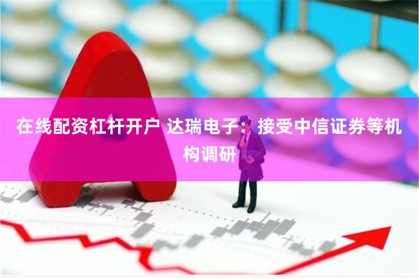 在线配资杠杆开户 达瑞电子：接受中信证券等机构调研