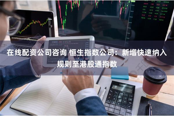 在线配资公司咨询 恒生指数公司：新增快速纳入规则至港股通指数