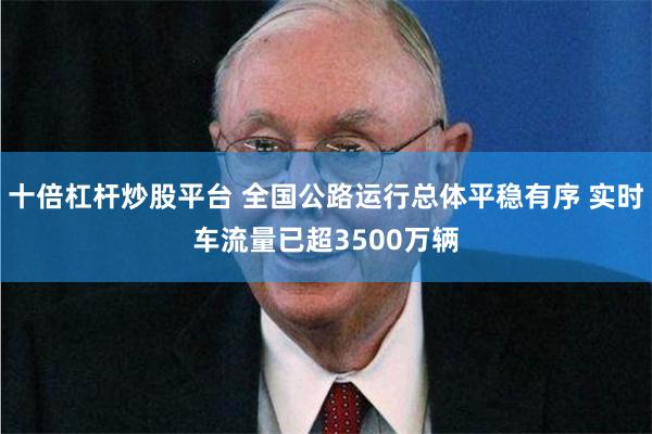 十倍杠杆炒股平台 全国公路运行总体平稳有序 实时车流量已超3500万辆