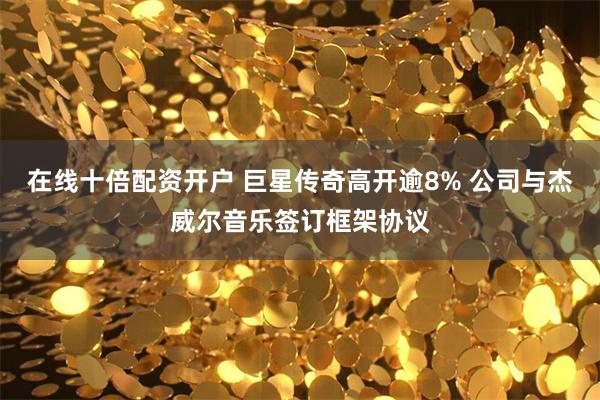 在线十倍配资开户 巨星传奇高开逾8% 公司与杰威尔音乐签订框架协议