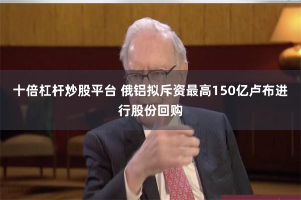 十倍杠杆炒股平台 俄铝拟斥资最高150亿卢布进行股份回购