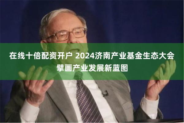 在线十倍配资开户 2024济南产业基金生态大会擘画产业发展新蓝图