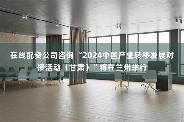 在线配资公司咨询 “2024中国产业转移发展对接活动（甘肃）”将在兰州举行