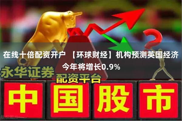 在线十倍配资开户 【环球财经】机构预测英国经济今年将增长0.9%