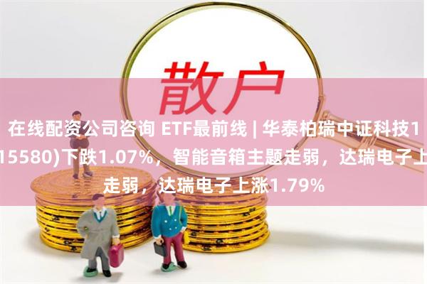 在线配资公司咨询 ETF最前线 | 华泰柏瑞中证科技100ETF(515580)下跌1.07%，智能音箱主题走弱，达瑞电子上涨1.79%