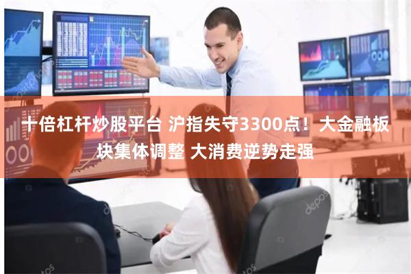十倍杠杆炒股平台 沪指失守3300点！大金融板块集体调整 大消费逆势走强
