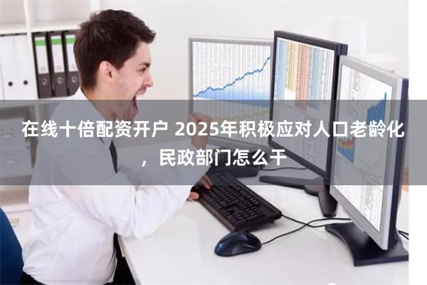 在线十倍配资开户 2025年积极应对人口老龄化，民政部门怎么干