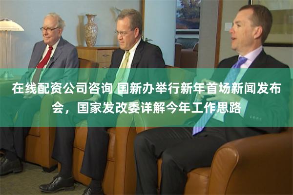 在线配资公司咨询 国新办举行新年首场新闻发布会，国家发改委详解今年工作思路