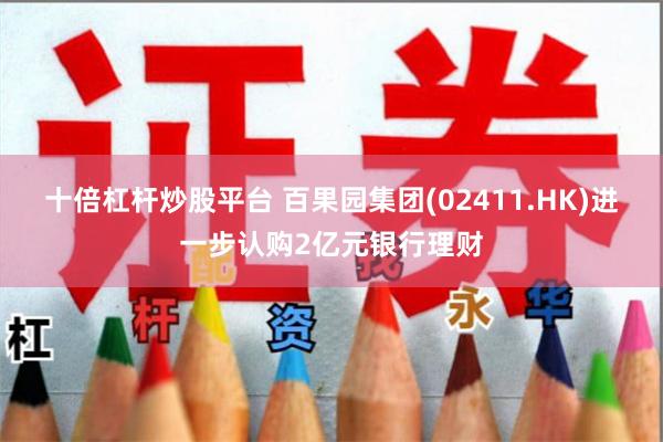 十倍杠杆炒股平台 百果园集团(02411.HK)进一步认购2亿元银行理财