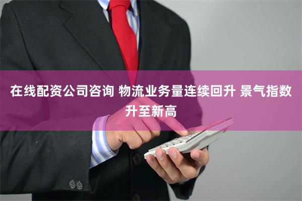 在线配资公司咨询 物流业务量连续回升 景气指数升至新高