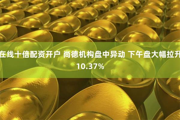 在线十倍配资开户 尚德机构盘中异动 下午盘大幅拉升10.37%
