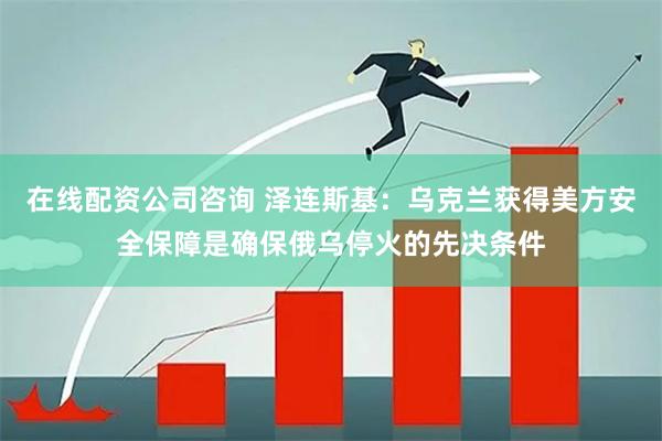 在线配资公司咨询 泽连斯基：乌克兰获得美方安全保障是确保俄乌停火的先决条件