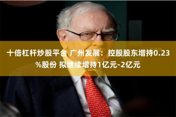 十倍杠杆炒股平台 广州发展：控股股东增持0.23%股份 拟继续增持1亿元-2亿元