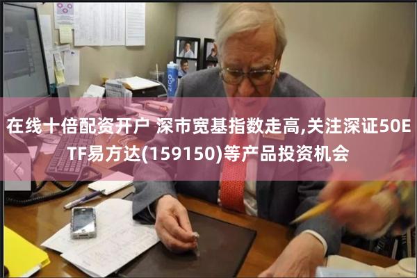 在线十倍配资开户 深市宽基指数走高,关注深证50ETF易方达(159150)等产品投资机会