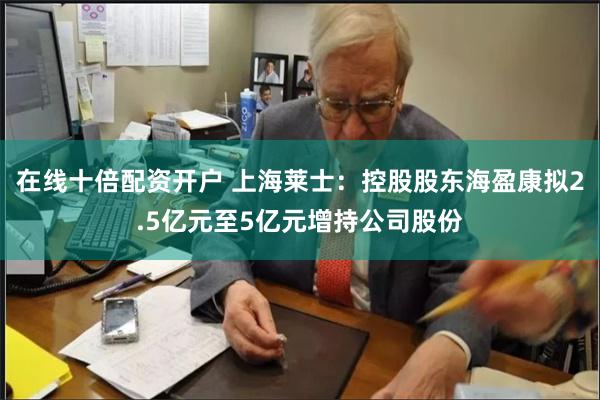 在线十倍配资开户 上海莱士：控股股东海盈康拟2.5亿元至5亿元增持公司股份