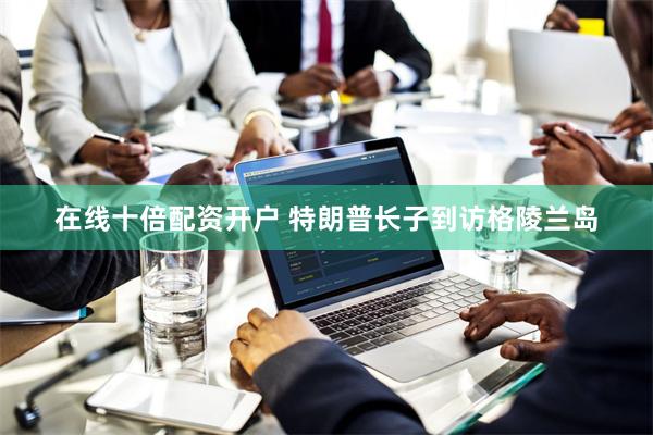 在线十倍配资开户 特朗普长子到访格陵兰岛