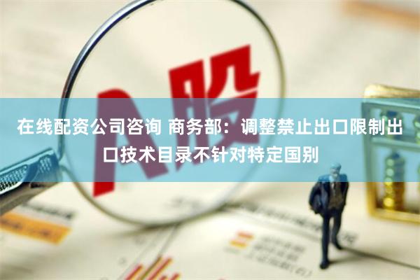 在线配资公司咨询 商务部：调整禁止出口限制出口技术目录不针对特定国别