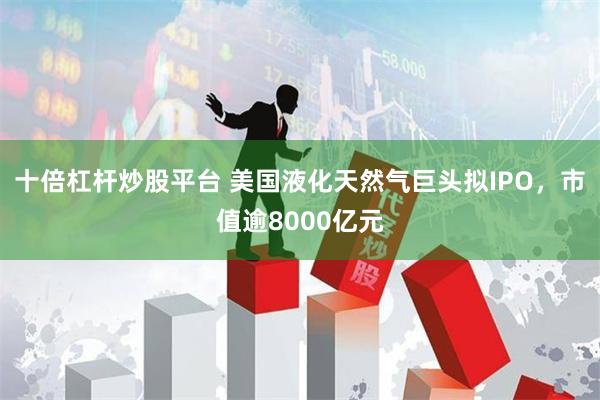 十倍杠杆炒股平台 美国液化天然气巨头拟IPO，市值逾8000亿元