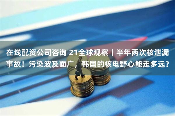 在线配资公司咨询 21全球观察丨半年两次核泄漏事故!污染波及面广,韩国的核电野心能走多远?