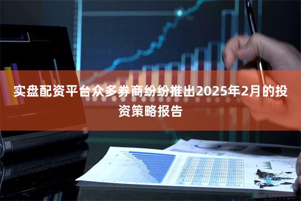 实盘配资平台众多券商纷纷推出2025年2月的投资策略报告