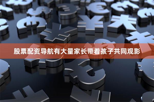 股票配资导航有大量家长带着孩子共同观影