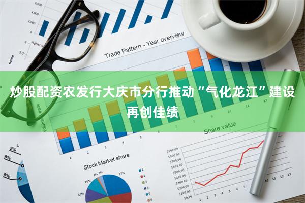炒股配资农发行大庆市分行推动“气化龙江”建设再创佳绩