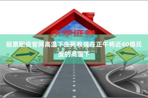 股票配资官网高温下生死救援在正午将近40摄氏度的高温下