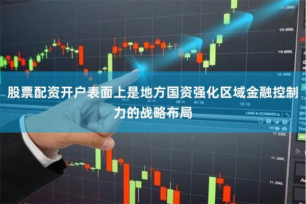 股票配资开户表面上是地方国资强化区域金融控制力的战略布局