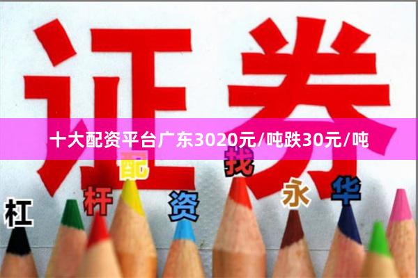 十大配资平台广东3020元/吨跌30元/吨