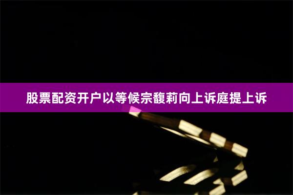 股票配资开户以等候宗馥莉向上诉庭提上诉