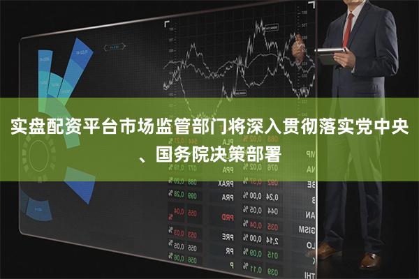 实盘配资平台市场监管部门将深入贯彻落实党中央、国务院决策部署