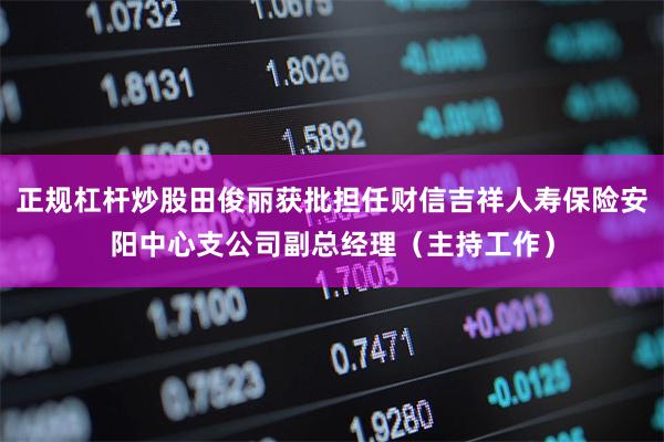 正规杠杆炒股田俊丽获批担任财信吉祥人寿保险安阳中心支公司副总经理（主持工作）