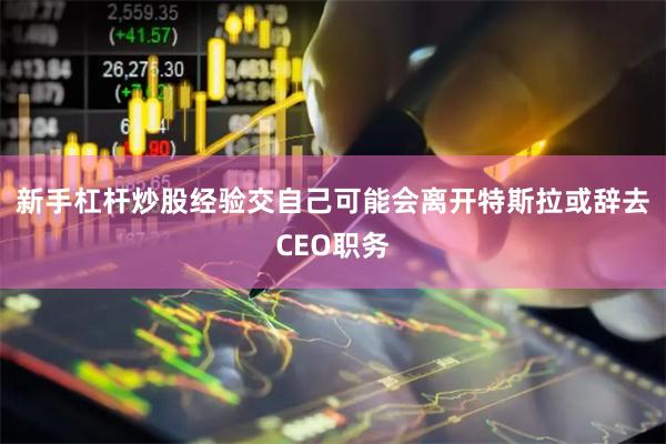 新手杠杆炒股经验交自己可能会离开特斯拉或辞去CEO职务