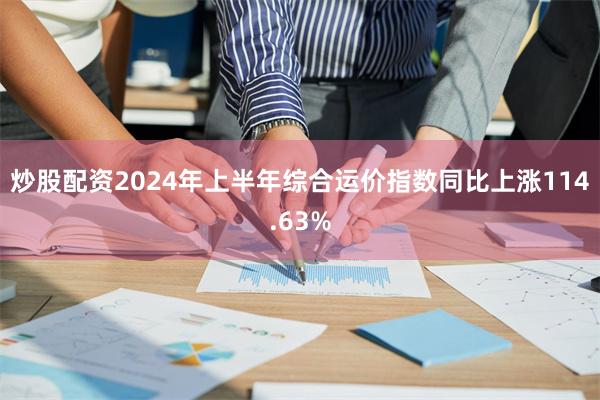 炒股配资2024年上半年综合运价指数同比上涨114.63%